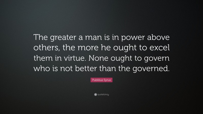 Publilius Syrus Quote: “The greater a man is in power above others, the more he ought to excel them in virtue. None ought to govern who is not better than the governed.”