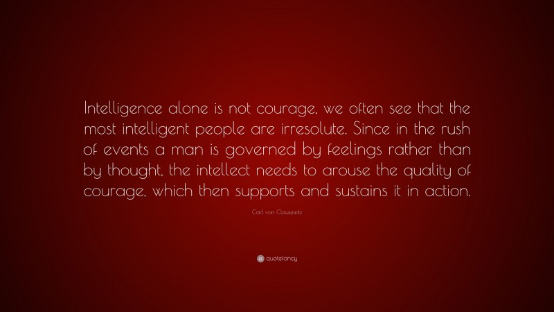 Carl von Clausewitz Quote: “Intelligence alone is not courage, we often see that the most intelligent people are irresolute. Since in the rush of events a man is governed by feelings rather than by thought, the intellect needs to arouse the quality of courage, which then supports and sustains it in action.”