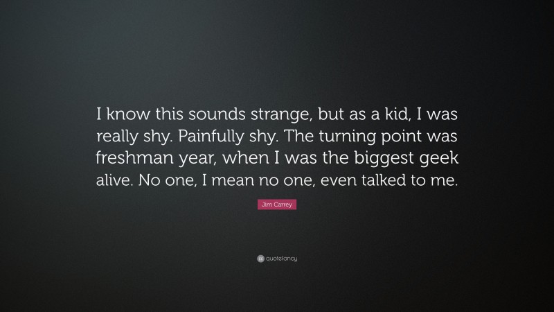 Jim Carrey Quote: “I know this sounds strange, but as a kid, I was really shy. Painfully shy. The turning point was freshman year, when I was the biggest geek alive. No one, I mean no one, even talked to me.”