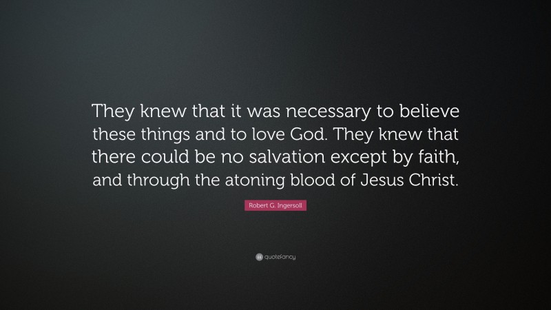 Robert G. Ingersoll Quote: “They knew that it was necessary to believe these things and to love God. They knew that there could be no salvation except by faith, and through the atoning blood of Jesus Christ.”
