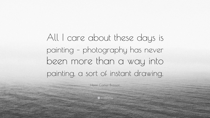 Henri Cartier-Bresson Quote: “All I care about these days is painting – photography has never been more than a way into painting, a sort of instant drawing.”