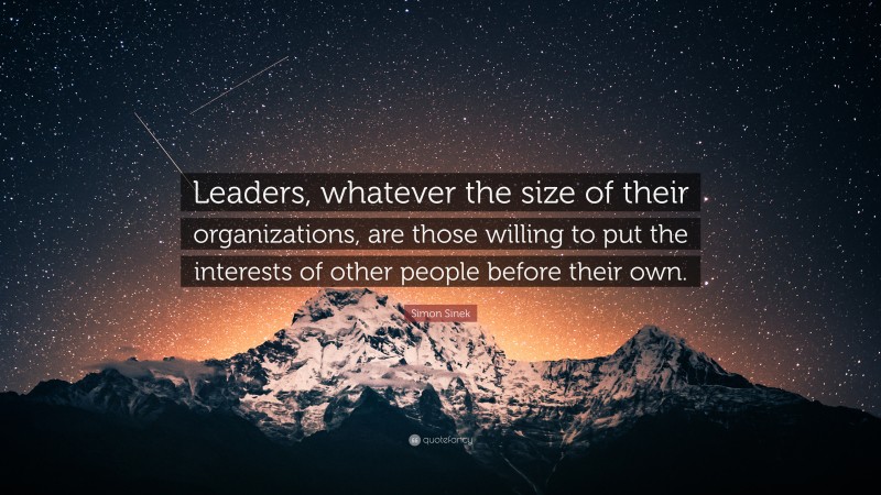 Simon Sinek Quote: “Leaders, whatever the size of their organizations, are those willing to put the interests of other people before their own.”