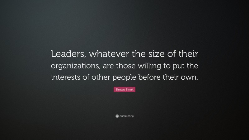 Simon Sinek Quote: “Leaders, whatever the size of their organizations, are those willing to put the interests of other people before their own.”