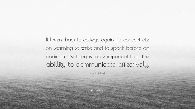Gerald R. Ford Quote: “If I went back to college again, I’d concentrate on learning to write and to speak before an audience. Nothing is more important than the abillity to communicate effectively.”