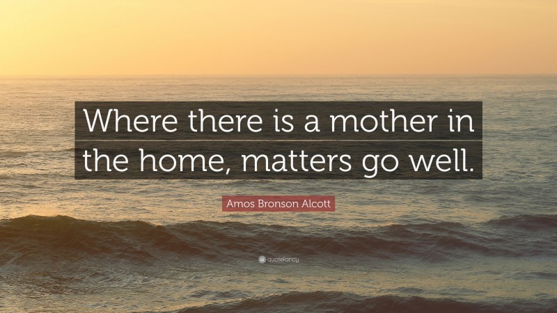Amos Bronson Alcott Quote: “Where there is a mother in the home, matters go well.”