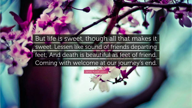James Russell Lowell Quote: “But life is sweet, though all that makes it sweet. Lessen like sound of friends departing feet; And death is beautiful as feet of friend. Coming with welcome at our journey’s end.”