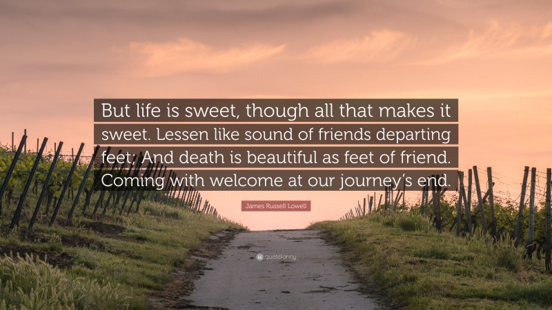 James Russell Lowell Quote: “But life is sweet, though all that makes it sweet. Lessen like sound of friends departing feet; And death is beautiful as feet of friend. Coming with welcome at our journey’s end.”