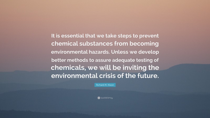 Richard M. Nixon Quote: “It is essential that we take steps to prevent chemical substances from becoming environmental hazards. Unless we develop better methods to assure adequate testing of chemicals, we will be inviting the environmental crisis of the future.”