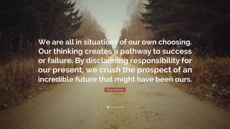 Andy Andrews Quote: “We are all in situations of our own choosing. Our thinking creates a pathway to success or failure. By disclaiming responsibility for our present, we crush the prospect of an incredible future that might have been ours.”