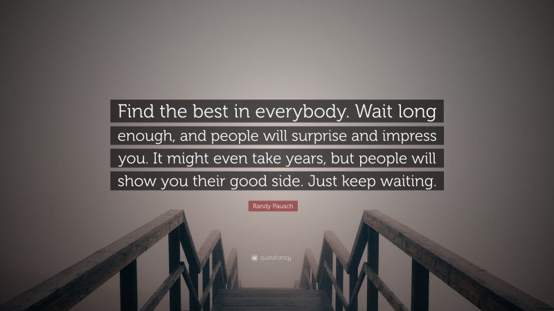 Randy Pausch Quote: “Find the best in everybody. Wait long enough, and people will surprise and impress you. It might even take years, but people will show you their good side. Just keep waiting.”