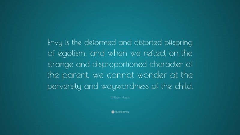 William Hazlitt Quote: “Envy is the deformed and distorted offspring of egotism; and when we reflect on the strange and disproportioned character of the parent, we cannot wonder at the perversity and waywardness of the child.”