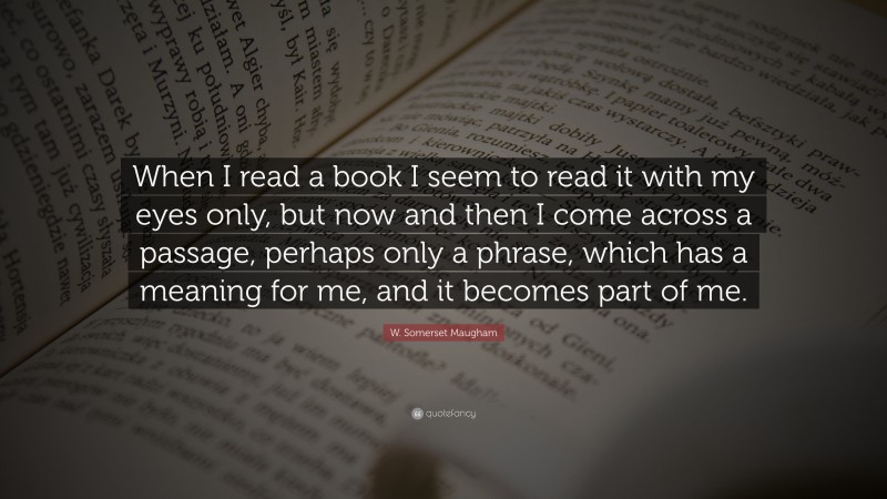 W. Somerset Maugham Quote: “When I read a book I seem to read it with my eyes only, but now and then I come across a passage, perhaps only a phrase, which has a meaning for me, and it becomes part of me.”