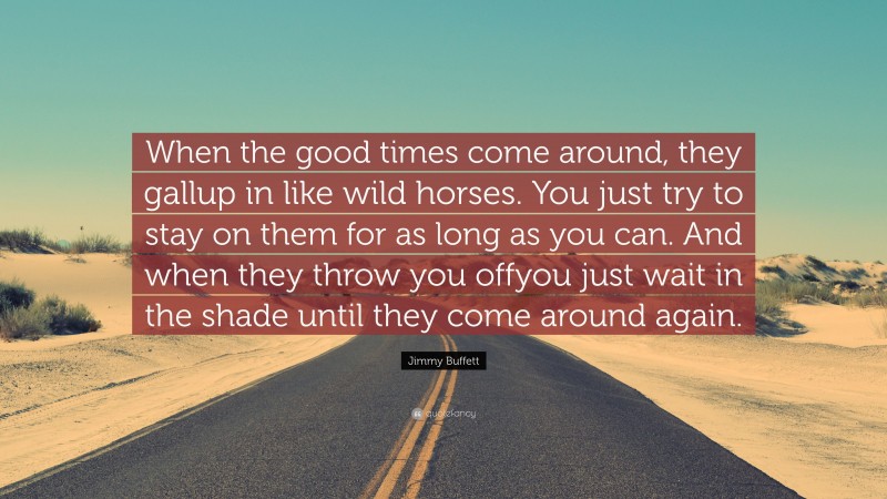 Jimmy Buffett Quote: “When the good times come around, they gallup in like wild horses. You just try to stay on them for as long as you can. And when they throw you offyou just wait in the shade until they come around again.”