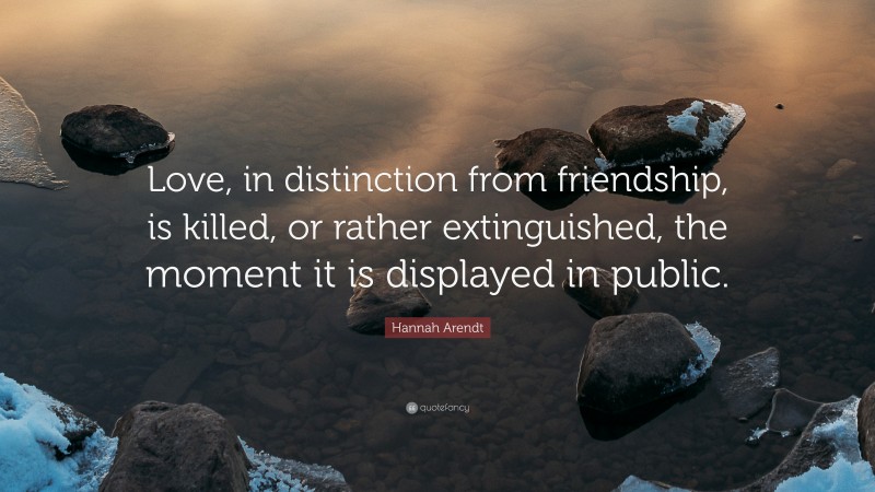 Hannah Arendt Quote: “Love, in distinction from friendship, is killed, or rather extinguished, the moment it is displayed in public.”