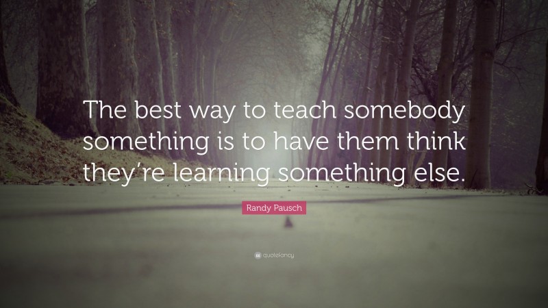Randy Pausch Quote: “The best way to teach somebody something is to have them think they’re learning something else.”