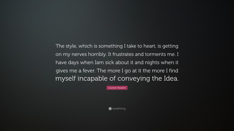 Gustave Flaubert Quote: “The style, which is something I take to heart, is getting on my nerves horribly. It frustrates and torments me. I have days when Iam sick about it and nights when it gives me a fever. The more I go at it the more I find myself incapable of conveying the Idea.”