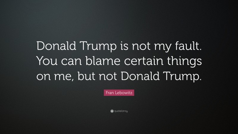 Fran Lebowitz Quote: “Donald Trump is not my fault. You can blame certain things on me, but not Donald Trump.”