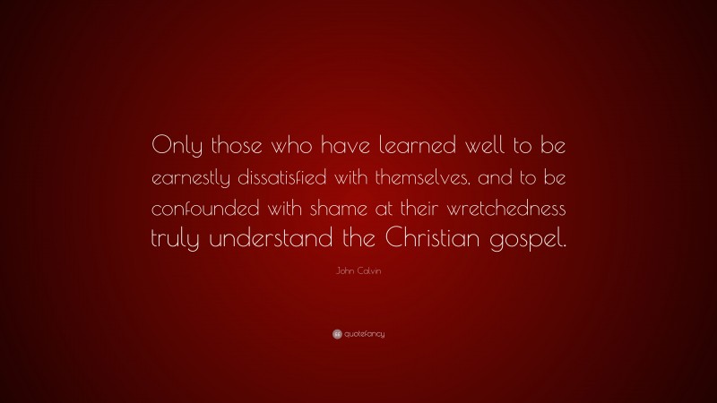 John Calvin Quote: “Only those who have learned well to be earnestly dissatisfied with themselves, and to be confounded with shame at their wretchedness truly understand the Christian gospel.”