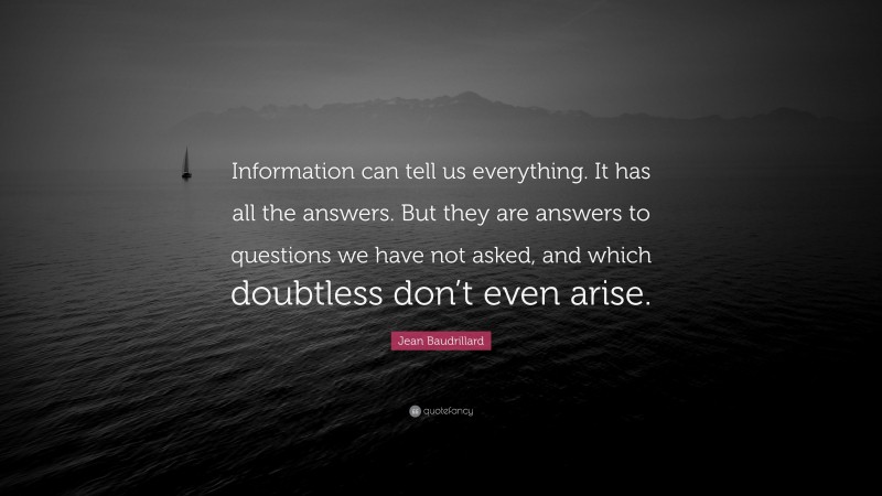 Jean Baudrillard Quote: “Information can tell us everything. It has all the answers. But they are answers to questions we have not asked, and which doubtless don’t even arise.”