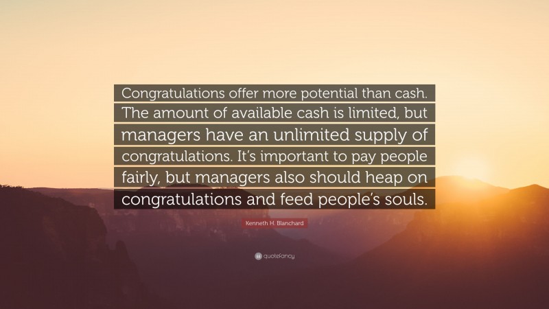 Kenneth H. Blanchard Quote: “Congratulations offer more potential than cash. The amount of available cash is limited, but managers have an unlimited supply of congratulations. It’s important to pay people fairly, but managers also should heap on congratulations and feed people’s souls.”