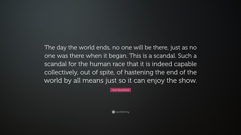 Jean Baudrillard Quote: “The day the world ends, no one will be there, just as no one was there when it began. This is a scandal. Such a scandal for the human race that it is indeed capable collectively, out of spite, of hastening the end of the world by all means just so it can enjoy the show.”