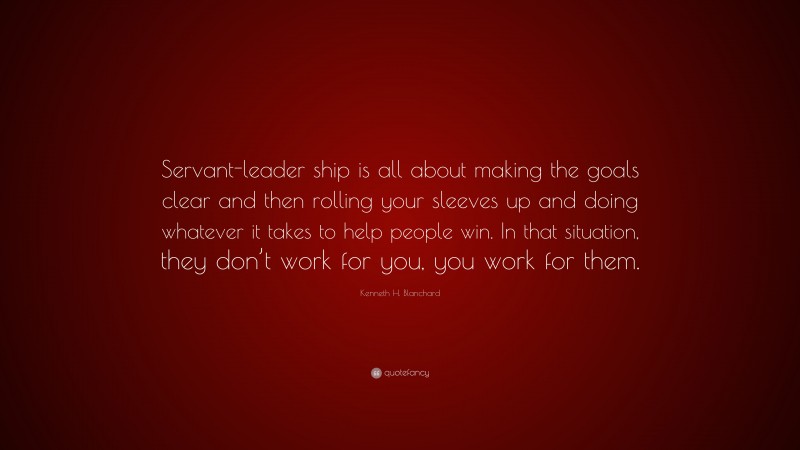 Kenneth H. Blanchard Quote: “Servant-leader ship is all about making the goals clear and then rolling your sleeves up and doing whatever it takes to help people win. In that situation, they don’t work for you, you work for them.”