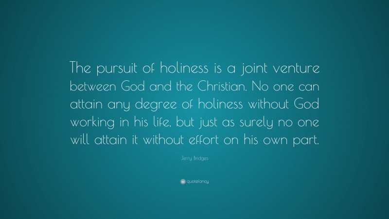 Jerry Bridges Quote: “The pursuit of holiness is a joint venture between God and the Christian. No one can attain any degree of holiness without God working in his life, but just as surely no one will attain it without effort on his own part.”