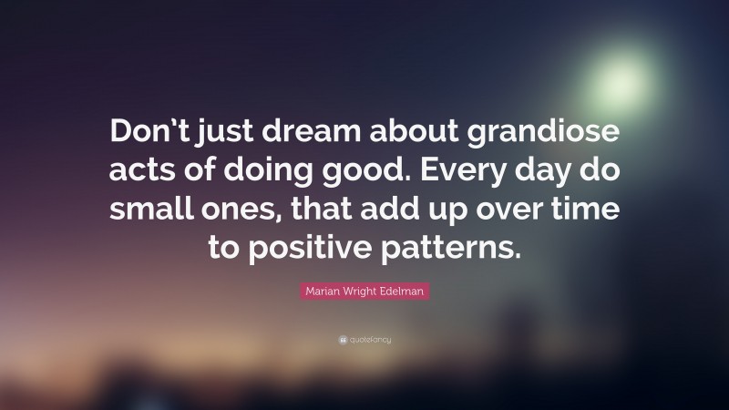 Marian Wright Edelman Quote: “Don’t just dream about grandiose acts of doing good. Every day do small ones, that add up over time to positive patterns.”
