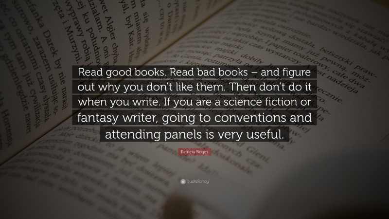 Patricia Briggs Quote: “Read good books. Read bad books – and figure out why you don’t like them. Then don’t do it when you write. If you are a science fiction or fantasy writer, going to conventions and attending panels is very useful.”