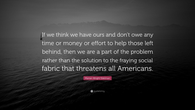 Marian Wright Edelman Quote: “If we think we have ours and don’t owe any time or money or effort to help those left behind, then we are a part of the problem rather than the solution to the fraying social fabric that threatens all Americans.”