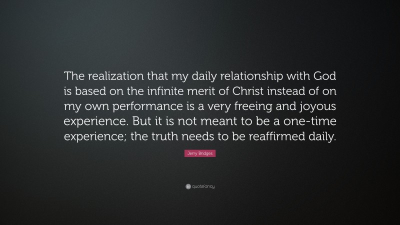 Jerry Bridges Quote: “The realization that my daily relationship with God is based on the infinite merit of Christ instead of on my own performance is a very freeing and joyous experience. But it is not meant to be a one-time experience; the truth needs to be reaffirmed daily.”