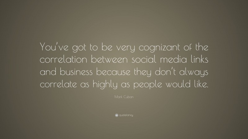 Mark Cuban Quote: “You’ve got to be very cognizant of the correlation between social media links and business because they don’t always correlate as highly as people would like.”