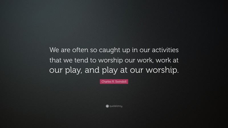 Charles R. Swindoll Quote: “We are often so caught up in our activities that we tend to worship our work, work at our play, and play at our worship.”