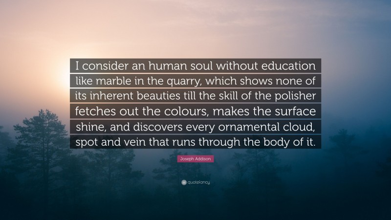 Joseph Addison Quote: “I consider an human soul without education like marble in the quarry, which shows none of its inherent beauties till the skill of the polisher fetches out the colours, makes the surface shine, and discovers every ornamental cloud, spot and vein that runs through the body of it.”