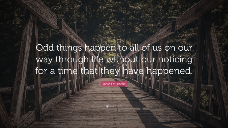 James M. Barrie Quote: “Odd things happen to all of us on our way through life without our noticing for a time that they have happened.”