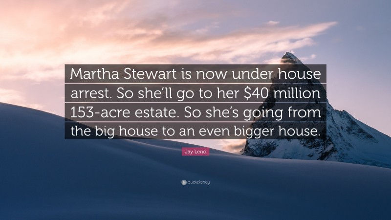 Jay Leno Quote: “Martha Stewart is now under house arrest. So she’ll go to her $40 million 153-acre estate. So she’s going from the big house to an even bigger house.”