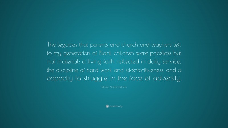 Marian Wright Edelman Quote: “The legacies that parents and church and teachers left to my generation of Black children were priceless but not material: a living faith reflected in daily service, the discipline of hard work and stick-to-itiveness, and a capacity to struggle in the face of adversity.”