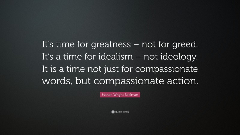 Marian Wright Edelman Quote: “It’s time for greatness – not for greed. It’s a time for idealism – not ideology. It is a time not just for compassionate words, but compassionate action.”