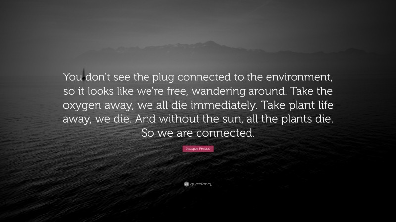 Jacque Fresco Quote: “You don’t see the plug connected to the environment, so it looks like we’re free, wandering around. Take the oxygen away, we all die immediately. Take plant life away, we die. And without the sun, all the plants die. So we are connected.”