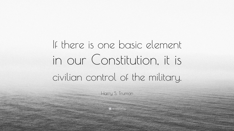 Harry S. Truman Quote: “If there is one basic element in our Constitution, it is civilian control of the military.”