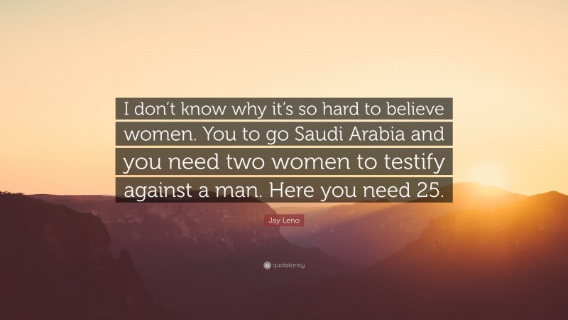 Jay Leno Quote: “I don’t know why it’s so hard to believe women. You to go Saudi Arabia and you need two women to testify against a man. Here you need 25.”