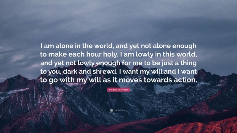 Maggie Stiefvater Quote: “I am alone in the world, and yet not alone enough to make each hour holy. I am lowly in this world, and yet not lowly enough for me to be just a thing to you, dark and shrewd. I want my will and I want to go with my will as it moves towards action.”