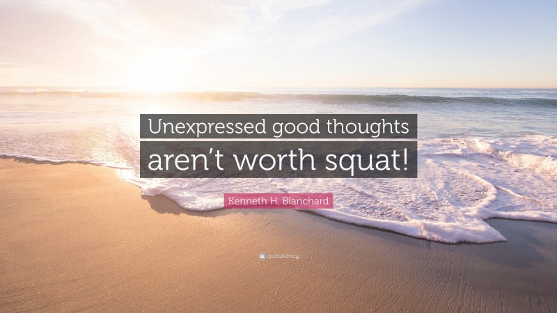 Kenneth H. Blanchard Quote: “Unexpressed good thoughts aren’t worth squat!”