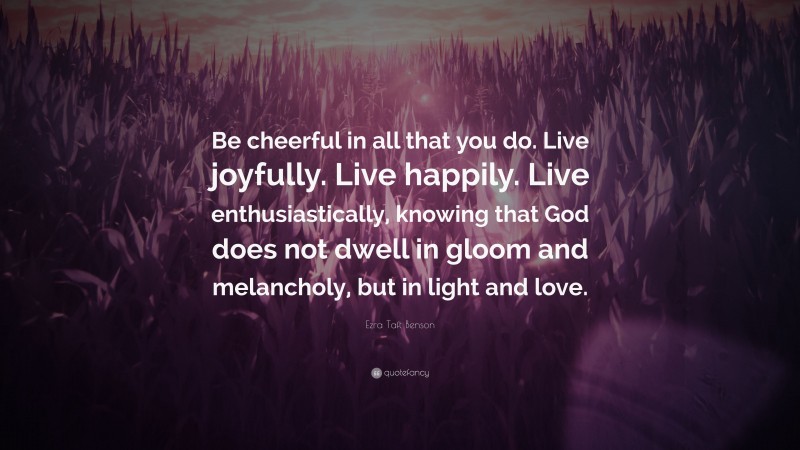 Ezra Taft Benson Quote: “Be cheerful in all that you do. Live joyfully. Live happily. Live enthusiastically, knowing that God does not dwell in gloom and melancholy, but in light and love.”