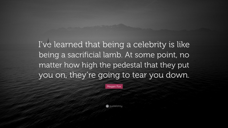 Megan Fox Quote: “I’ve learned that being a celebrity is like being a sacrificial lamb. At some point, no matter how high the pedestal that they put you on, they’re going to tear you down.”