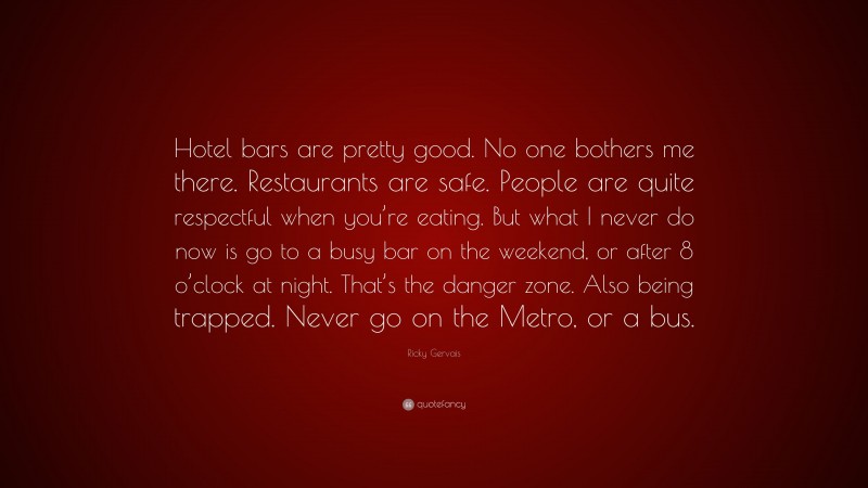 Ricky Gervais Quote: “Hotel bars are pretty good. No one bothers me there. Restaurants are safe. People are quite respectful when you’re eating. But what I never do now is go to a busy bar on the weekend, or after 8 o’clock at night. That’s the danger zone. Also being trapped. Never go on the Metro, or a bus.”