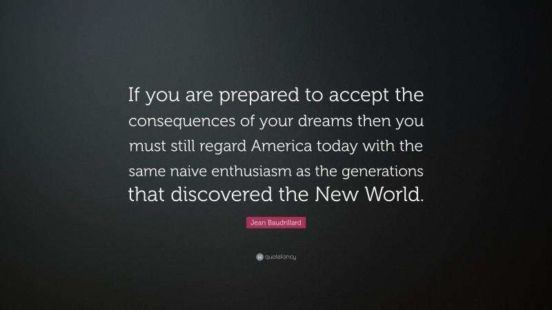 Jean Baudrillard Quote: “If you are prepared to accept the consequences of your dreams then you must still regard America today with the same naive enthusiasm as the generations that discovered the New World.”