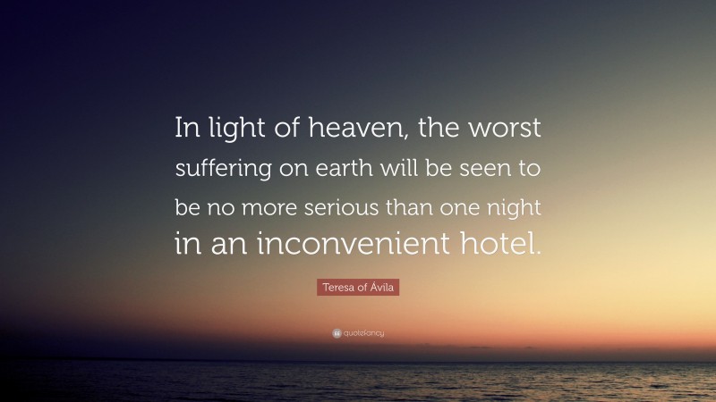 Teresa of Ávila Quote: “In light of heaven, the worst suffering on earth will be seen to be no more serious than one night in an inconvenient hotel.”