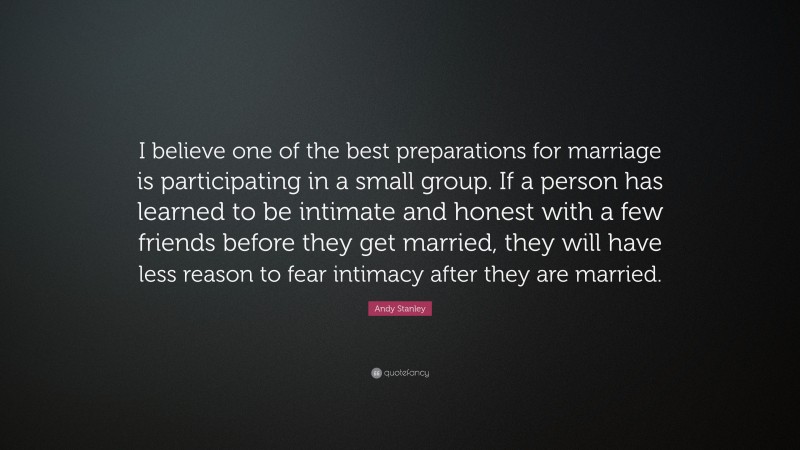 Andy Stanley Quote: “I believe one of the best preparations for marriage is participating in a small group. If a person has learned to be intimate and honest with a few friends before they get married, they will have less reason to fear intimacy after they are married.”
