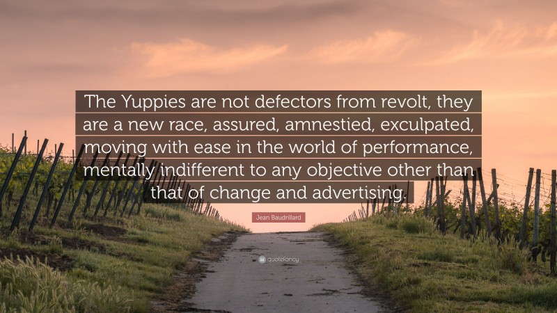 Jean Baudrillard Quote: “The Yuppies are not defectors from revolt, they are a new race, assured, amnestied, exculpated, moving with ease in the world of performance, mentally indifferent to any objective other than that of change and advertising.”